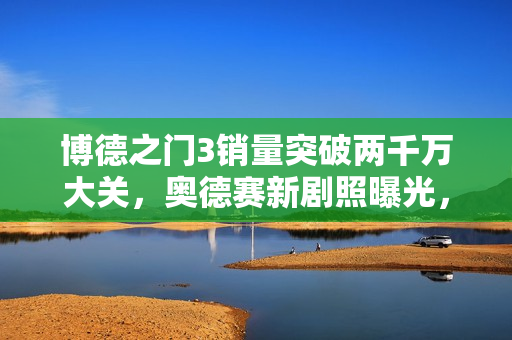博德之门3销量突破两千万大关，奥德赛新剧照曝光，晨报资讯速递