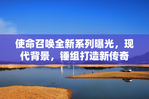 使命召唤全新系列曝光，现代背景，锤组打造新传奇