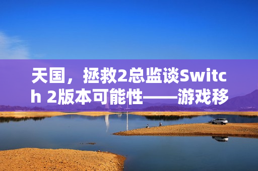 天国，拯救2总监谈Switch 2版本可能性——游戏移植表现值得期待