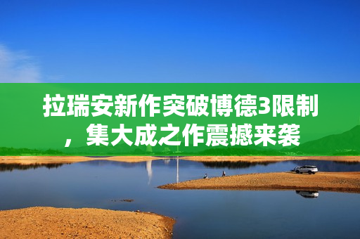 拉瑞安新作突破博德3限制，集大成之作震撼来袭