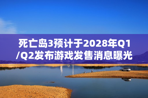 死亡岛3预计于2028年Q1/Q2发布游戏发售消息曝光