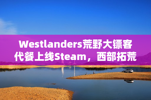 Westlanders荒野大镖客代餐上线Steam,西部拓荒开放世界新体验 Westlanders荒野大镖客代餐上线Steam,西部拓荒开放世界新体验