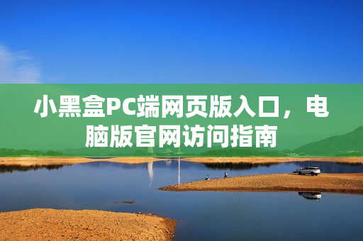 小黑盒PC端网页版入口，电脑版官网访问指南