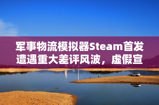军事物流模拟器Steam首发遭遇重大差评风波，虚假宣传导致好评率暴跌至19%