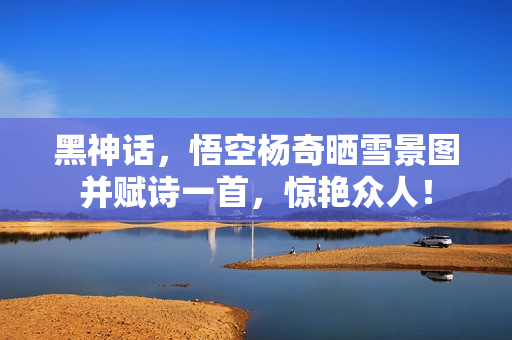 黑神话，悟空杨奇晒雪景图并赋诗一首，惊艳众人！
