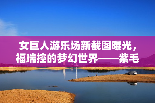 女巨人游乐场新截图曝光，福瑞控的梦幻世界——紫毛巨人兽耳娘登场！