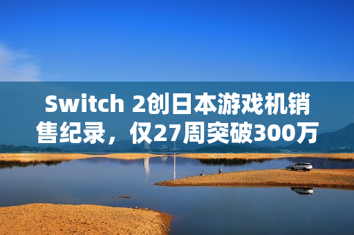 Switch 2创日本游戏机销售纪录，仅27周突破300万台销量！