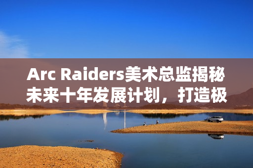 Arc Raiders美术总监揭秘未来十年发展计划，打造极致游戏体验