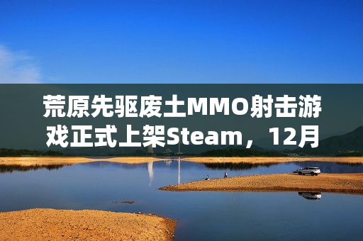荒原先驱废土MMO射击游戏正式上架Steam，12月16日全球发售开启！