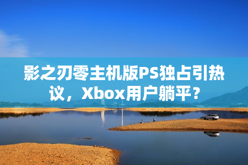 影之刃零主机版PS独占引热议,Xbox用户躺平? 影之刃零主机版PS独占引热议,Xbox用户躺平?