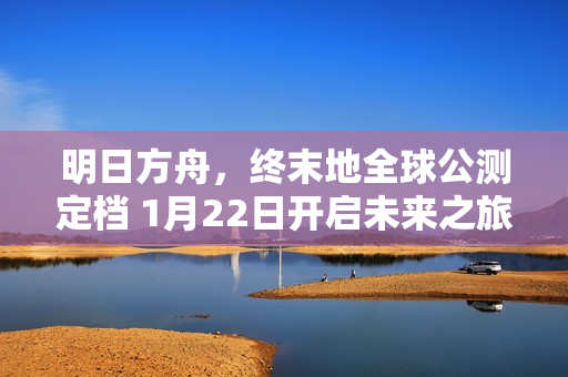 明日方舟，终末地全球公测定档 1月22日开启未来之旅