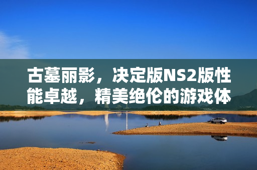 古墓丽影，决定版NS2版性能卓越，精美绝伦的游戏体验