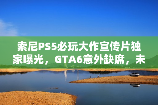 索尼PS5必玩大作宣传片独家曝光，GTA6意外缺席，未来游戏盛宴一览无余