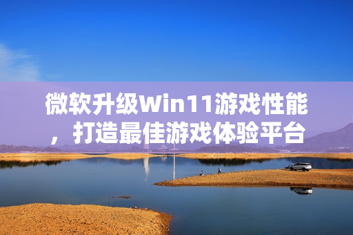 微软升级Win11游戏性能，打造最佳游戏体验平台