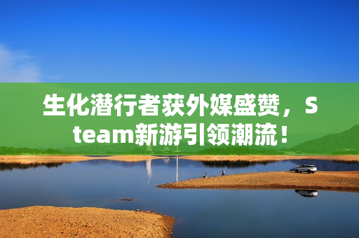 生化潜行者获外媒盛赞，Steam新游引领潮流！