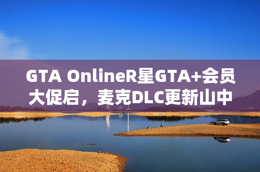 GTA OnlineR星GTA+会员大促启，麦克DLC更新山中大豪宅揭秘！