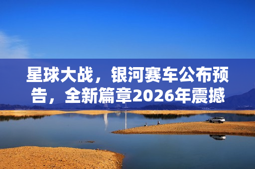 星球大战，银河赛车公布预告，全新篇章2026年震撼来袭！