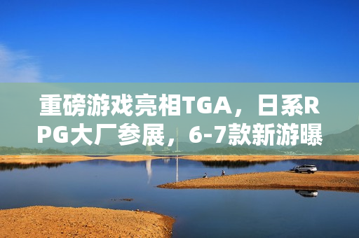 重磅游戏亮相TGA,日系RPG大厂参展,6-7款新游曝光 重磅游戏亮相TGA,日系RPG大厂参展,6-7款新游曝光