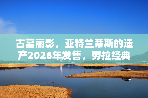 古墓丽影,亚特兰蒂斯的遗产2026年发售,劳拉经典形象回归 古墓丽影,亚特兰蒂斯的遗产2026年发售,劳拉经典形象回归