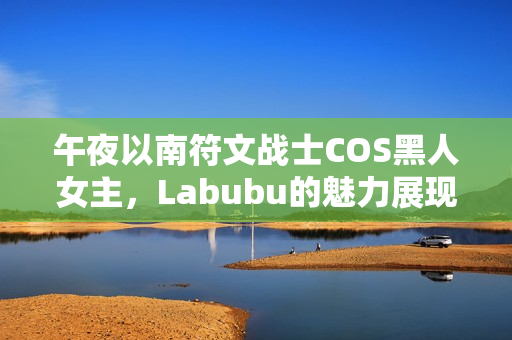 午夜以南符文战士COS黑人女主，Labubu的魅力展现