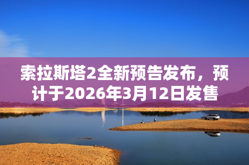 索拉斯塔2全新预告发布，预计于2026年3月12日发售，期待已久的新作即将来临！