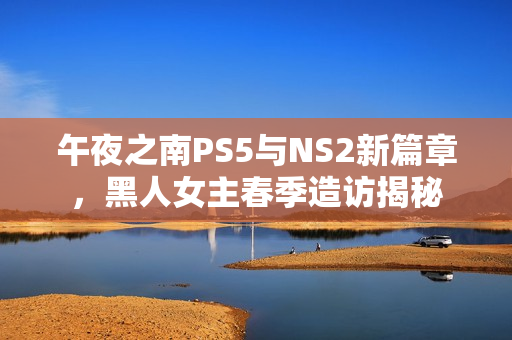 午夜之南PS5与NS2新篇章，黑人女主春季造访揭秘