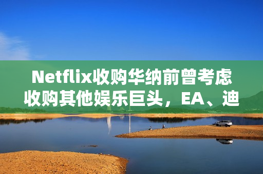 Netflix收购华纳前曾考虑收购其他娱乐巨头，EA、迪士尼、福斯等公司探讨揭秘