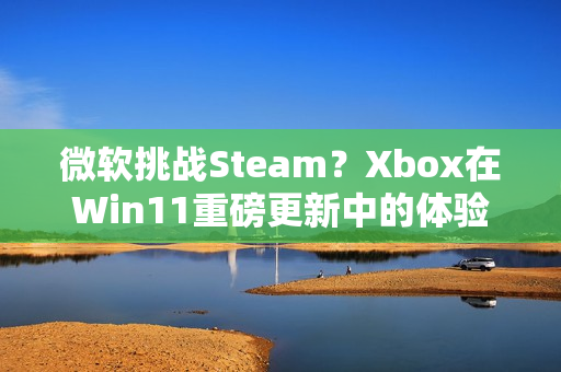微软挑战Steam？Xbox在Win11重磅更新中的体验飞跃