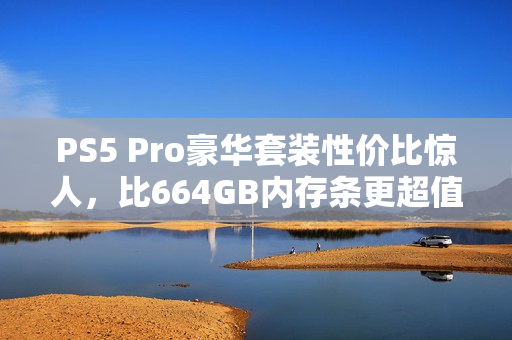 PS5 Pro豪华套装性价比惊人，比664GB内存条更超值！