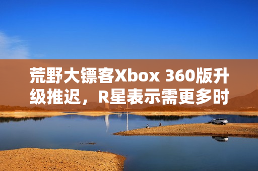 荒野大镖客Xbox 360版升级推迟，R星表示需更多时间