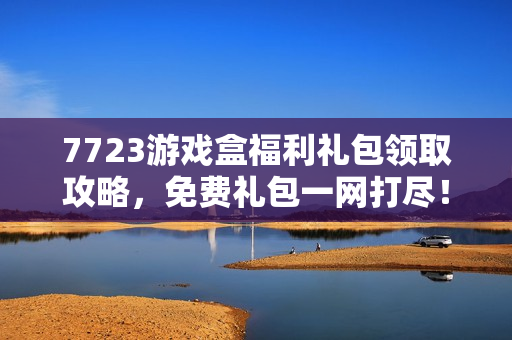 7723游戏盒福利礼包领取攻略,免费礼包一网打尽! 7723游戏盒福利礼包领取攻略,免费礼包一网打尽!