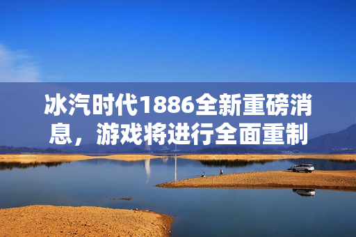 冰汽时代1886全新重磅消息，游戏将进行全面重制