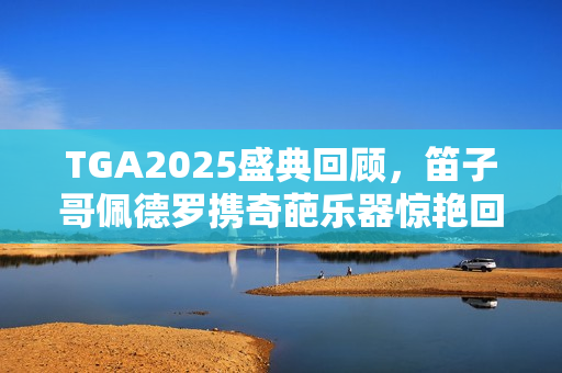TGA2025盛典回顾，笛子哥佩德罗携奇葩乐器惊艳回归，引爆全场！