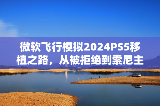 微软飞行模拟2024PS5移植之路，从被拒绝到索尼主动促成