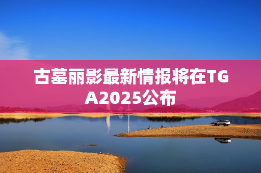 古墓丽影最新情报将在TGA2025公布