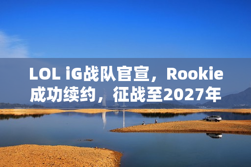LOL iG战队官宣，Rookie成功续约，征战至2027年！