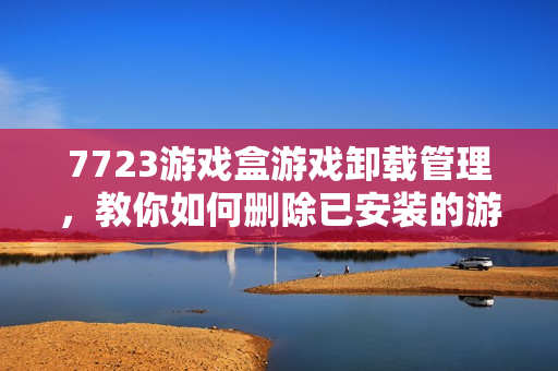 7723游戏盒游戏卸载管理，教你如何删除已安装的游戏