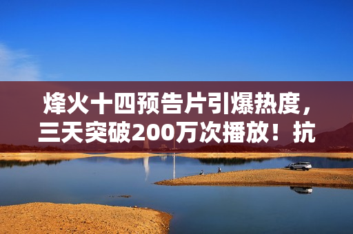 烽火十四预告片引爆热度，三天突破200万次播放！抗日FPS游戏备受瞩目