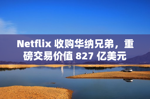 Netflix 收购华纳兄弟，重磅交易价值 827 亿美元