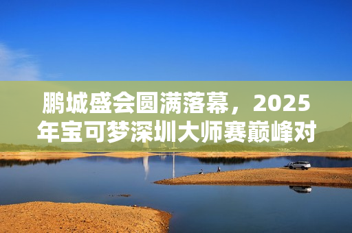 鹏城盛会圆满落幕，2025年宝可梦深圳大师赛巅峰对决