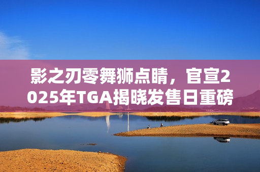 影之刃零舞狮点睛，官宣2025年TGA揭晓发售日重磅消息！
