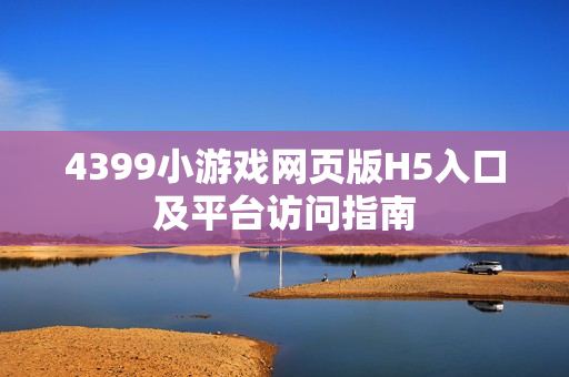 4399小游戏网页版H5入口及平台访问指南 4399小游戏网页版H5入口及平台访问指南