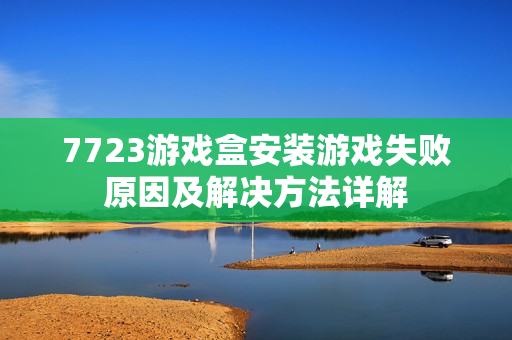 7723游戏盒安装游戏失败原因及解决方法详解