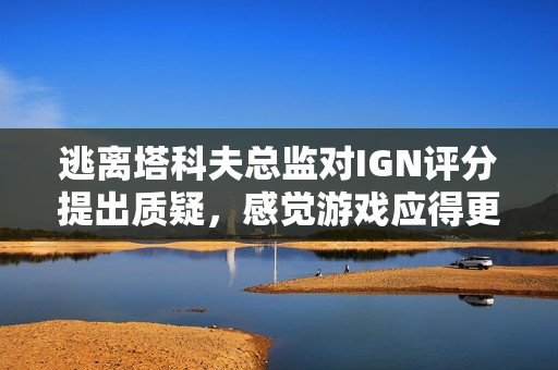逃离塔科夫总监对IGN评分提出质疑，感觉游戏应得更高分