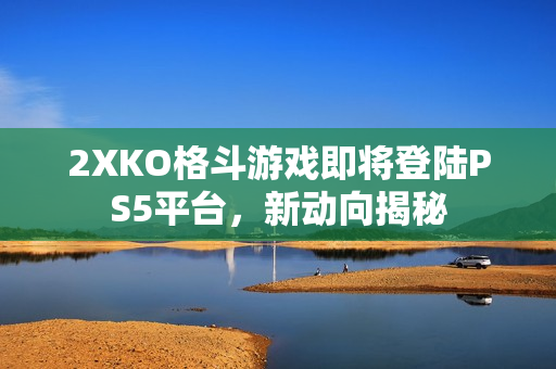 2XKO格斗游戏即将登陆PS5平台，新动向揭秘