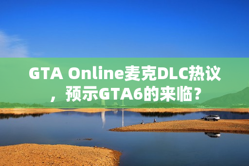 GTA Online麦克DLC热议,预示GTA6的来临? GTA Online麦克DLC热议,预示GTA6的来临?