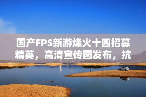 国产FPS新游烽火十四招募精英，高清宣传图发布，抗日烽火再现！