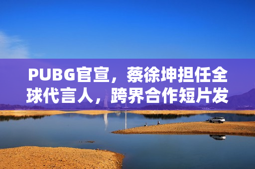 PUBG官宣，蔡徐坤担任全球代言人，跨界合作短片发布