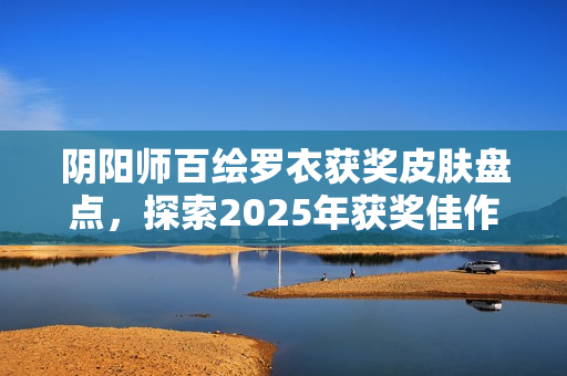 阴阳师百绘罗衣获奖皮肤盘点，探索2025年获奖佳作