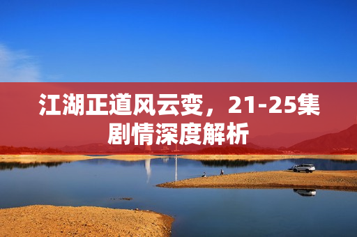 江湖正道风云变,21-25集剧情深度解析 江湖正道风云变,21-25集剧情深度解析